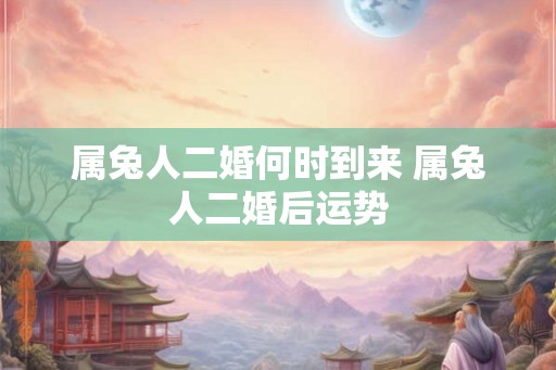 属兔人二婚何时到来 属兔人二婚后运势 属兔人二婚何时到来 属兔人二婚后运势