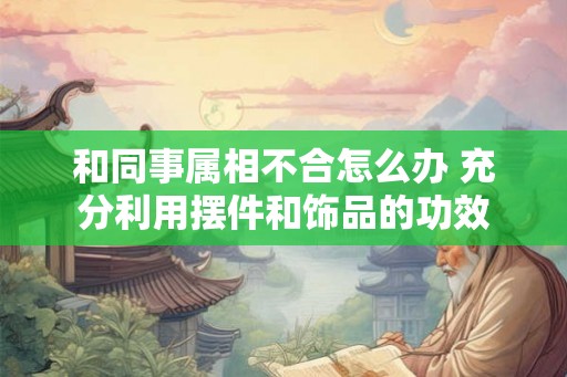 和同事属相不合怎么办 充分利用摆件和饰品的功效 和同事属相不合怎么办 充分利用摆件和饰品的功效