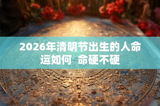 2026年清明节出生的人命运如何  命硬不硬