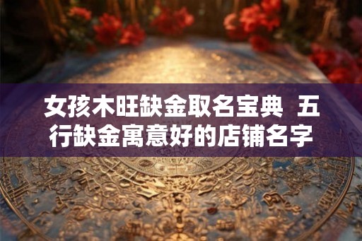 女孩木旺缺金取名宝典  五行缺金寓意好的店铺名字
