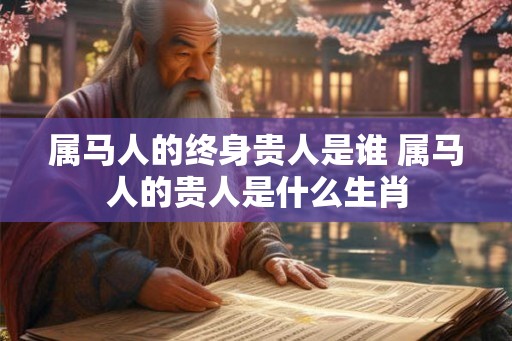 属马人的终身贵人是谁 属马人的贵人是什么生肖