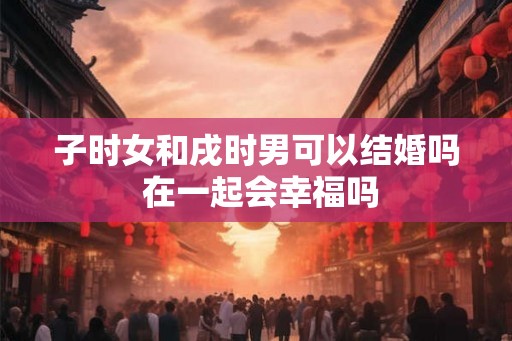 子时女和戌时男可以结婚吗 在一起会幸福吗