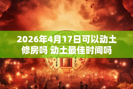 2026年4月17日可以动土修房吗 动土最佳时间吗