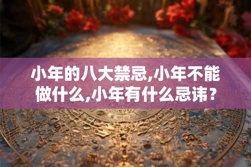 小年的八大禁忌,小年不能做什么,小年有什么忌讳? 小年的八大禁忌,小年不能做什么,小年有什么忌讳?