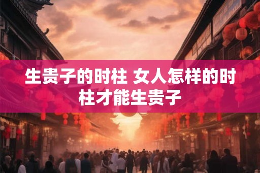 生贵子的时柱 女人怎样的时柱才能生贵子