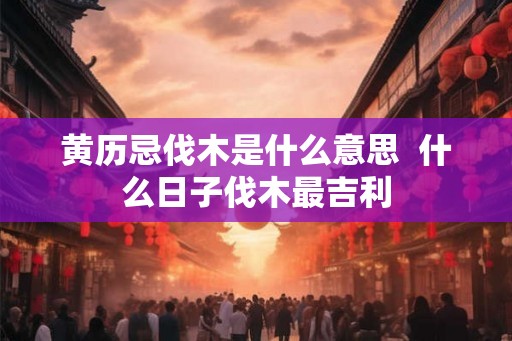 黄历忌伐木是什么意思  什么日子伐木最吉利
