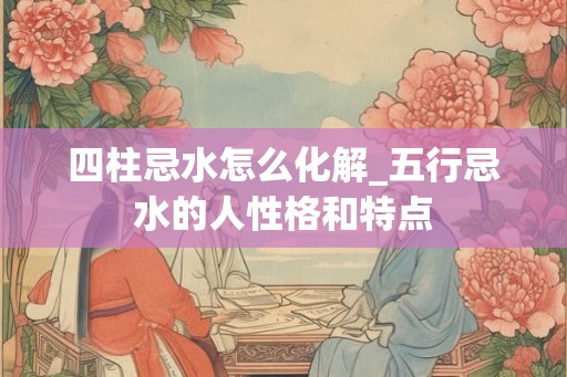 四柱忌水怎么化解_五行忌水的人性格和特点 四柱忌水怎么化解_五行忌水的人性格和特点