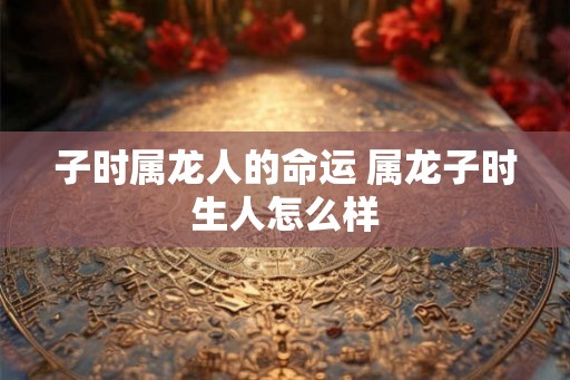 子时属龙人的命运 属龙子时生人怎么样