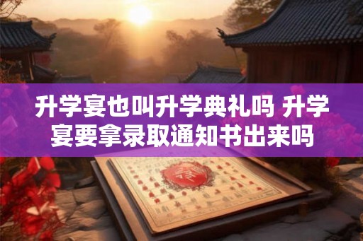 升学宴也叫升学典礼吗 升学宴要拿录取通知书出来吗