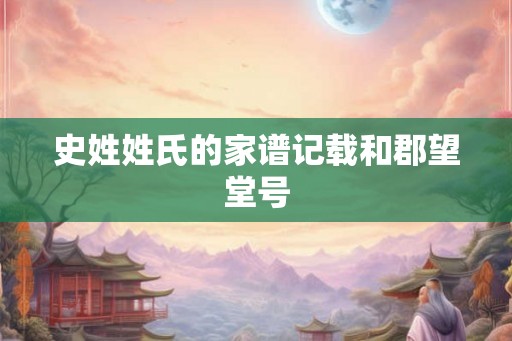 史姓姓氏的家谱记载和郡望堂号 史姓姓氏的家谱记载和郡望堂号