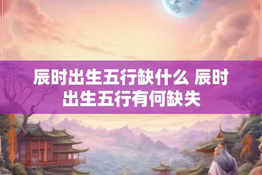 辰时出生五行缺什么 辰时出生五行有何缺失