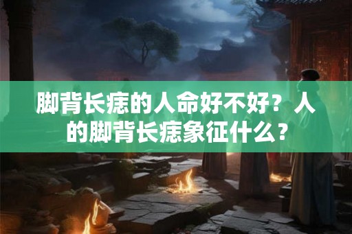 脚背长痣的人命好不好？人的脚背长痣象征什么？