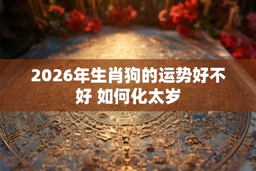 2026年生肖狗的运势好不好 如何化太岁 2026年生肖狗的运势好不好 如何化太岁
