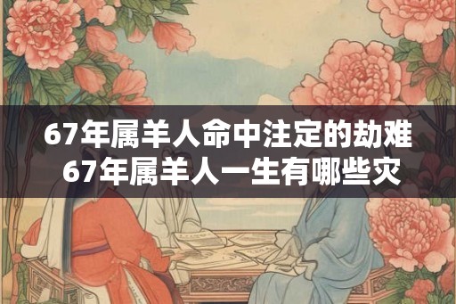 67年属羊人命中注定的劫难 67年属羊人一生有哪些灾