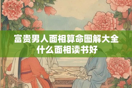富贵男人面相算命图解大全 什么面相读书好 富贵男人面相算命图解大全 什么面相读书好