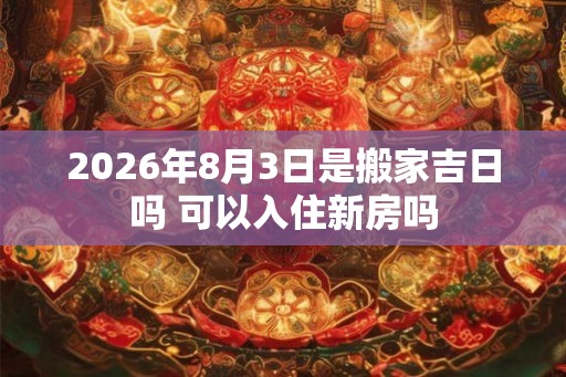 2026年8月3日是搬家吉日吗 可以入住新房吗 2026年8月3日是搬家吉日吗 可以入住新房吗