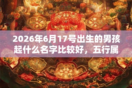 2026年6月17号出生的男孩起什么名字比较好，五行属什么