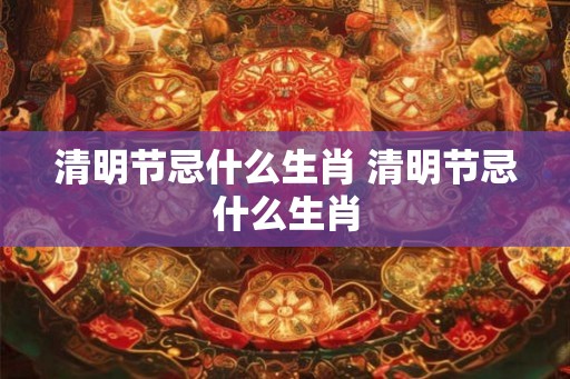 清明节忌什么生肖 清明节忌什么生肖