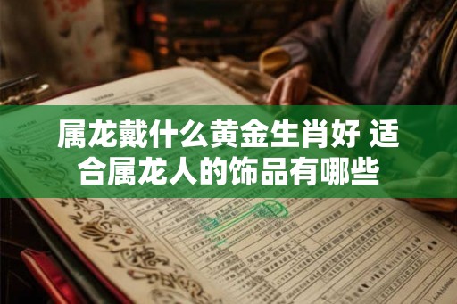 属龙戴什么黄金生肖好 适合属龙人的饰品有哪些