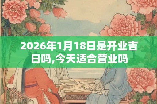 2026年1月18日是开业吉日吗,今天适合营业吗
