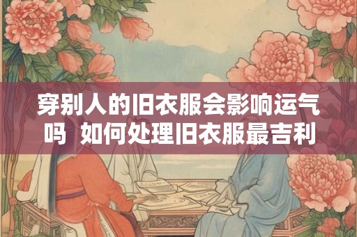 穿别人的旧衣服会影响运气吗 如何处理旧衣服最吉利 穿别人的旧衣服会影响运气吗 如何处理旧衣服最吉利