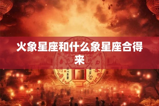 火象星座和什么象星座合得来 火象星座和什么象星座合得来