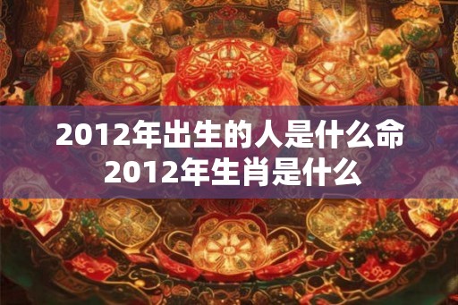 2012年出生的人是什么命 2012年生肖是什么 2012年出生的人是什么命 2012年生肖是什么
