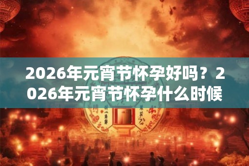 2026年元宵节怀孕好吗？2026年元宵节怀孕什么时候生孩子？