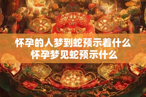怀孕的人梦到蛇预示着什么 怀孕梦见蛇预示什么