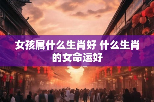女孩属什么生肖好 什么生肖的女命运好