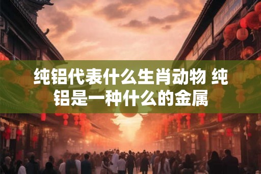 纯铝代表什么生肖动物 纯铝是一种什么的金属