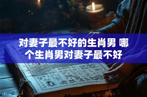对妻子最不好的生肖男 哪个生肖男对妻子最不好