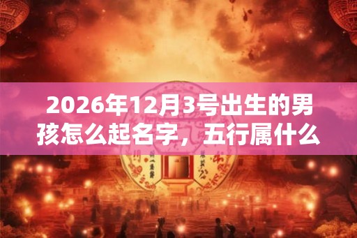 2026年12月3号出生的男孩怎么起名字，五行属什么
