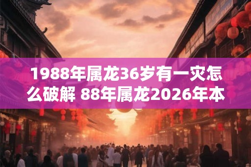1988年属龙36岁有一灾怎么破解 88年属龙2026年本命年运势如何