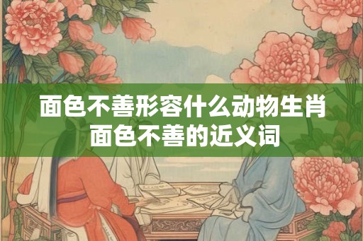 面色不善形容什么动物生肖 面色不善的近义词
