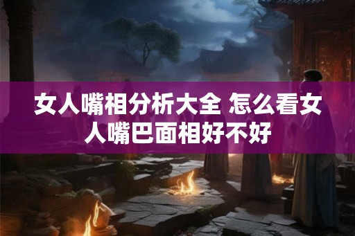 女人嘴相分析大全 怎么看女人嘴巴面相好不好