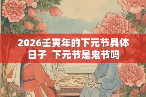 2026壬寅年的下元节具体日子 下元节是鬼节吗 2026壬寅年的下元节具体日子 下元节是鬼节吗