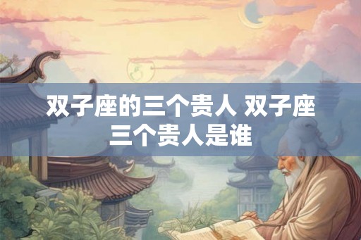 双子座的三个贵人 双子座三个贵人是谁 双子座的三个贵人 双子座三个贵人是谁