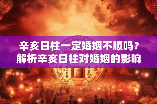 辛亥日柱一定婚姻不顺吗？解析辛亥日柱对婚姻的影响