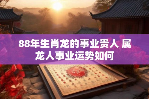 88年生肖龙的事业贵人 属龙人事业运势如何