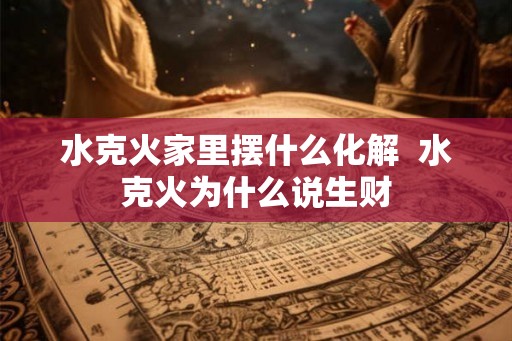水克火家里摆什么化解  水克火为什么说生财