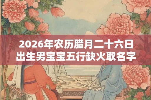2026年农历腊月二十六日出生男宝宝五行缺火取名字