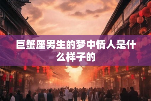 巨蟹座男生的梦中情人是什么样子的 巨蟹座男生的梦中情人是什么样子的
