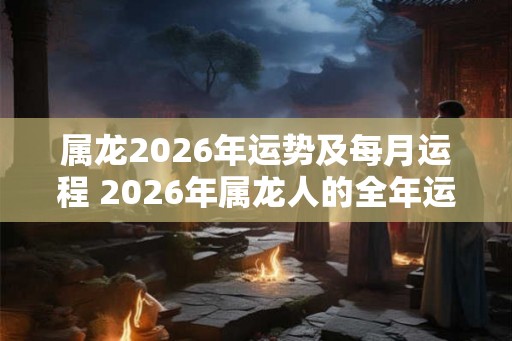属龙2026年运势及每月运程 2026年属龙人的全年运势 属龙2026年运势及每月运程 2026年属龙人的全年运势
