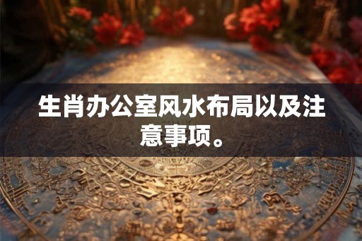 生肖办公室风水布局以及注意事项。 生肖办公室风水布局以及注意事项。