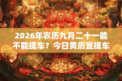 2026年农历九月二十一能不能提车？今日黄历宜提车吗