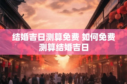 结婚吉日测算免费 如何免费测算结婚吉日 结婚吉日测算免费 如何免费测算结婚吉日
