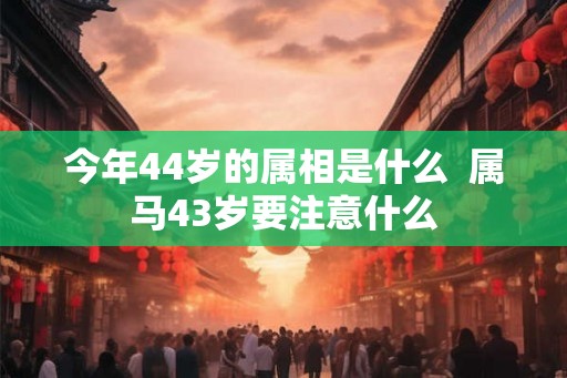 今年44岁的属相是什么  属马43岁要注意什么