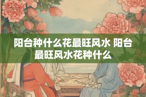 阳台种什么花最旺风水 阳台最旺风水花种什么