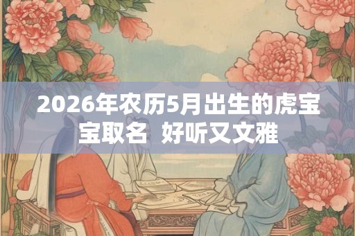 2026年农历5月出生的虎宝宝取名 好听又文雅 2026年农历5月出生的虎宝宝取名 好听又文雅